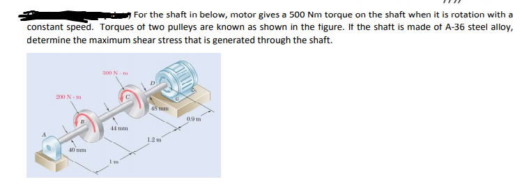 For the shaft in below, motor gives a 500 Nm torque on the shaft when it is rotation with a
constant speed. Torques of two pulleys are known as shown in the figure. If the shaft is made of A-36 steel alloy,
determine the maximum shear stress that is generated through the shaft.
300 N - m
200 N- m
48 mm
0.9 m
44 mm
1.2 m
40 mm
