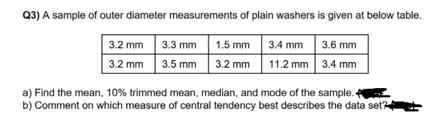 Q3) A sample of outer diameter measurements of plain washers is given at below table.
3.3 mm
1.5 mm 3.4 mm
3.2 mm
3.6 mm
3.2 mm
3.5 mm
3.2 mm
11.2 mm 3.4 mm
a) Find the mean, 10% trimmed mean, median, and mode of the sample.
b) Comment on which measure of central tendency best describes the data set?
