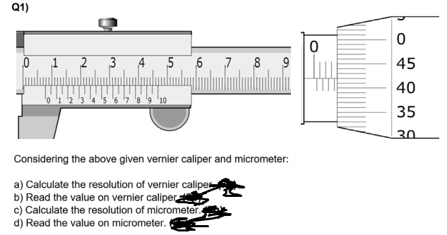 Q1)
1
2
3
4
5
7
8
9
45
40
'2 3 '4 '5 '6 '7 '8 '9 '10
35
30.
Considering the above given vernier caliper and micrometer:
a) Calculate the resolution of vernier caliper
b) Read the value on vernier caliper
c) Calculate the resolution of micrometer.
d) Read the value on micrometer.
6.
