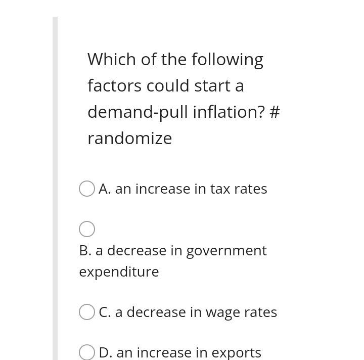 Which of the following
factors could start a
demand-pull inflation? #
randomize
A. an increase in tax rates
B. a decrease in government
expenditure
C. a decrease in wage rates
D. an increase in exports
