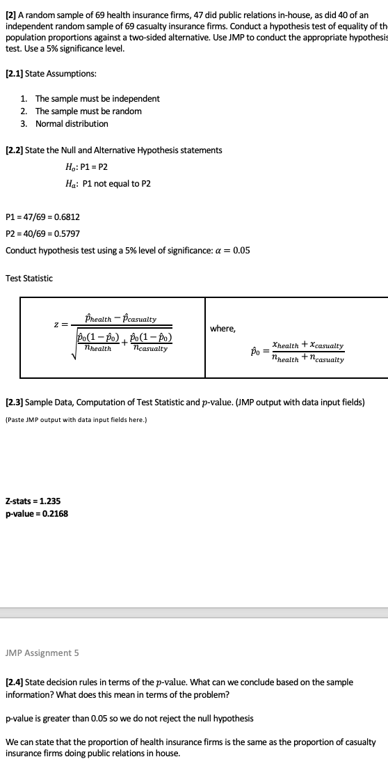 [2] A random sample of 69 health insurance firms, 47 did public relations in-house, as did 40 of an
independent random sample of 69 casualty insurance firms. Conduct a hypothesis test of equality of th
population proportions against a two-sided alternative. Use JMP to conduct the appropriate hypothesis
test. Use a 5% significance level.
[2.1] State Assumptions:
1. The sample must be independent
2. The sample must be random
3. Normal distribution
[2.2] State the Null and Alternative Hypothesis statements
Ho: P1 = P2
Ha: P1 not equal to P2
P1 = 47/69 = 0.6812
P2 = 40/69 = 0.5797
Conduct hypothesis test using a 5% level of significance: a = 0.05
Test Statistic
Phealth - Pcasualty
z =
where,
Po(1– po) , Po(1 –- Po)
+
Neasualty
Xhealth +Xcasualty
nhealth +ncasualty
Nhealth
[2.3] Sample Data, Computation of Test Statistic and p-value. (JMP output with data input fields)
(Paste JMP output with data input fields here.)
Z-stats = 1.235
p-value = 0.2168
JMP Assignment 5
[2.4] State decision rules in terms of the p-value. What can we conclude based on the sample
information? What does this mean in terms of the problem?
p-value is greater than 0.05 so we do not reject the null hypothesis
We can state that the proportion of health insurance firms is the same as the proportion of casualty
insurance firms doing public relations i
house.
