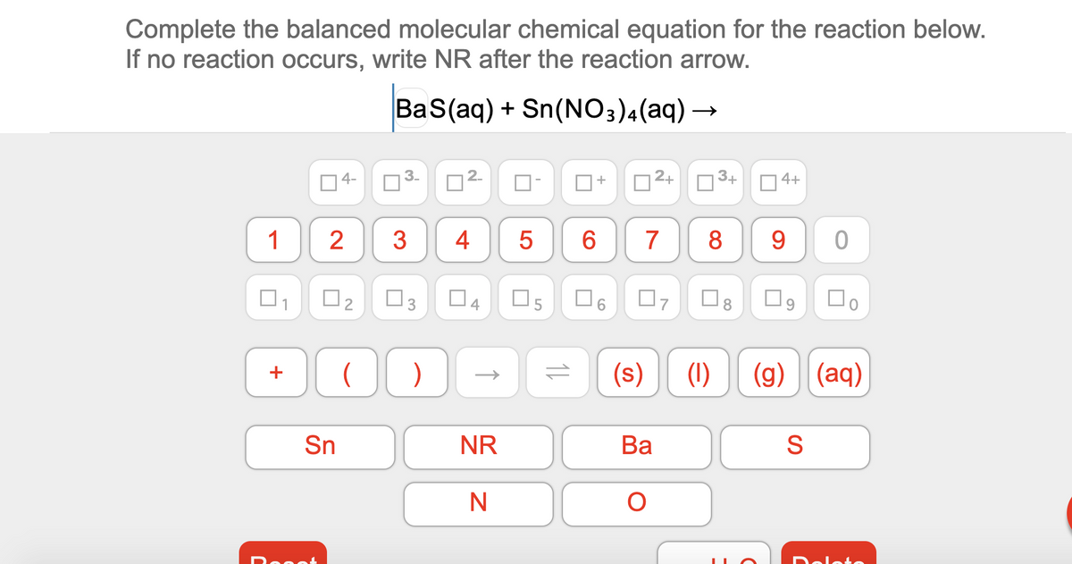 Complete the balanced molecular chemical equation for the reaction below.
If no reaction occurs, write NR after the reaction arrow.
BaS(aq) + Sn(NO3)4(aq) –
]4-
2-
2+
3+
4+
+
1
3
4
6.
8
9.
O3
04
(s)
(1)
(g) (aq)
+
Sn
NR
Ва
S
Dolete
LO
