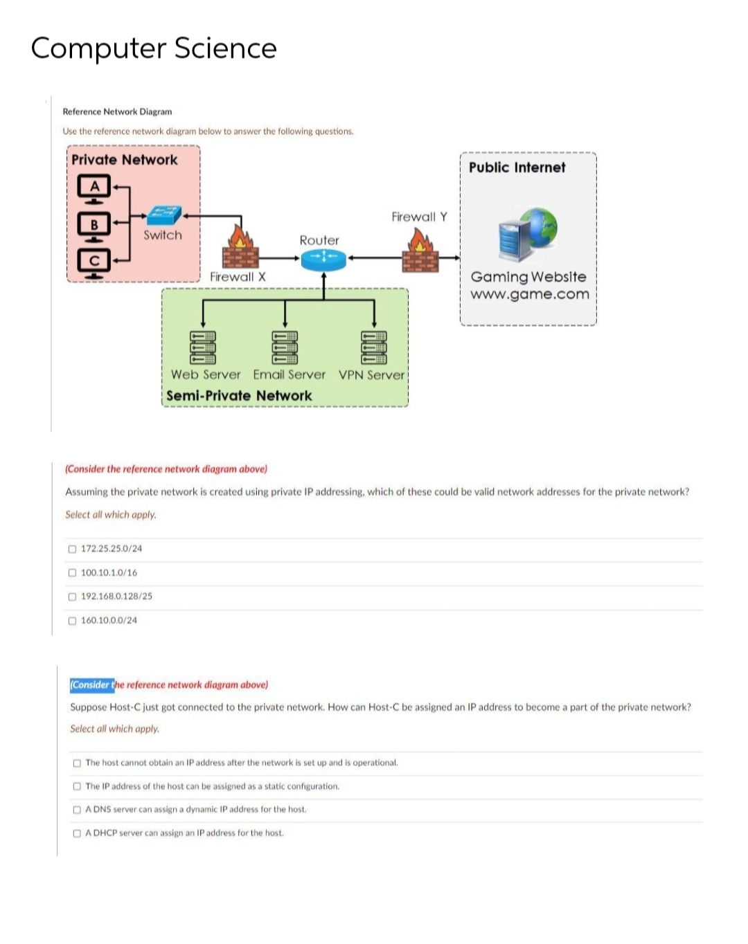 Computer Science
Reference Network Diagram
Use the reference network diagram below to answer the following questions.
Private Network
Public Internet
Firewall Y
Switch
Router
Firewall X
Gaming Website
www.game.com
Web Server Email Server VPN Server
Semi-Private Network
(Consider the reference network diagram above)
Assuming the private network is created using private IP addressing, which of these could be valid network addresses for the private network?
Select all which apply.
O 172.25.25.0/24
O 100.10.1.0/16
O 192.168.0.128/25
O 160.10.0.0/24
(Consider the reference network diagram above)
Suppose Host-C just got connected to the private network. How can Host-C be assigned an IP address to become a part of the private network?
Select all which apply.
O The host cannot obtain an IP address after the network is set up and is operational.
O The IP address of the host can be assigned as a static configuration.
O A DNS server can assign a dynamic IP address for the host.
O A DHCP server can assign an IP address for the host.
