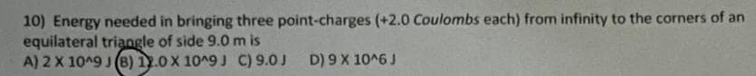 10) Energy needed in bringing three point-charges (+2.0 Coulombs each) from infinity to the corners of an
equilateral triangle of side 9.0 m is
A) 2 X 1049 J (B) 12.0 X 10^9 J C) 9.0J
D) 9 X 10^6 J
