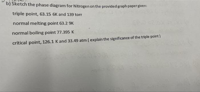 b) Sketch the phase diagram for Nitrogen on the provided graph paper given:
triple point, 63.15 6K and 139 torr
normal melting point 63.2 9K
normal boiling point 77.395 K
critical point, 126.1 K and 33.49 atm ( explain the significance of the triple point )
