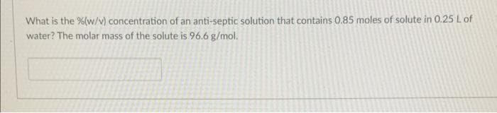 What is the %(w/v) concentration of an anti-septic solution that contains 0.85 moles of solute in 0.25 L of
water? The molar mass of the solute is 96.6 g/mol.
