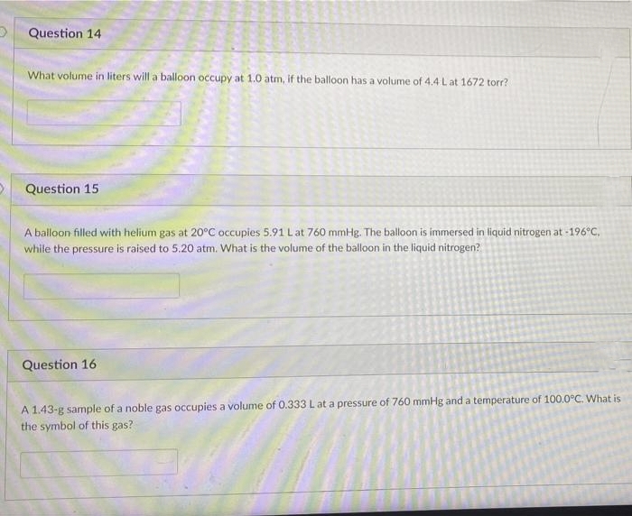 Question 14
What volume in liters will a balloon occupy at 1.0 atm, if the balloon has a volume of 4.4 L at 1672 torr?
Question 15
A balloon filled with helium gas at 20°C occupies 5.91 Lat 760 mmHg. The balloon is immersed in liquid nitrogen at -196°C,
while the pressure is raised to 5.20 atm. What is the volume of the balloon in the liquid nitrogen?
Question 16
A 1.43-g sample of a noble gas occupies a volume of 0.333Lat a pressure of 760 mmHg and a temperature of 100.0°C. What is
the symbol of this gas?
