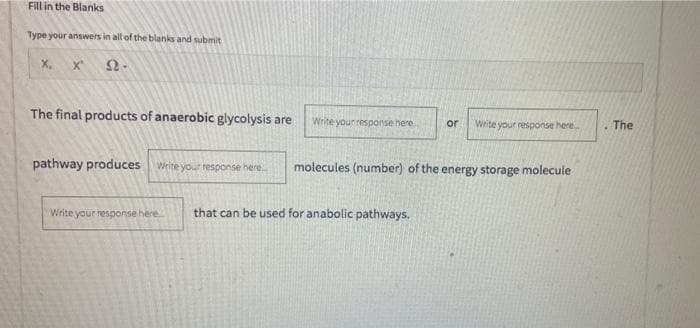 Fill in the Blanks
Type your answers in all of the blanks and submit
X,
x'
The final products of anaerobic glycolysis are
Write your response here
or
Write your response here.
.The
pathway produces write your response here.
molecules (number) of the energy storage molecule
Write your response here
that can be used for anabolic pathways.
