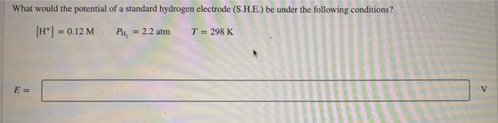 What would the potential of a standard hydrogen electrode (S.H.E.) be under the following conditions?
[H*] = 0.12 M
Pa,
= 2.2 atm
T = 298 K
%3D
E =
