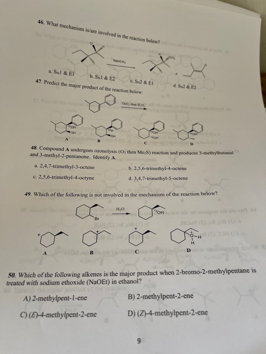 46. What mechanism is/are involved in the reaction below?
CI
DCH
NaOCH
a. SN1 & El
b. SN1 & E2
47. Predict the major product of the reaction below:
c. SN2 & EI
d. Sx2 & E2
Oso, then H,O,
OHlyn
WOH
HOH
OH
OH
HO.
otis-t-)
D.
48. Compound A undergoes ozonolysis (O3 then Me;S) reaction and produces 3-methylbutanal
and 3-methyl-2-pentanone. Identify A.
a. 2,4,7-trimethyl-3-octene
b. 2,5,6-trimethyl-4-octene
c. 2,5,6-trimethyl-4-octyne
d. 3,4,7-trimethyl-5-octene
49. Which of the following is not involved in the mechanism of the reaction below?
H,0
o no OH At o sot es ohron.
Br
HC
H (S)vl 0
C
50. Which of the following alkenes is the major product when 2-bromo-2-methylpentane is
treated with sodium ethoxide (NaOEt) in ethanol?
prodact of the
B) 2-methylpent-2-ene
A) 2-methylpent-1-ene
D) (Z)-4-methylpent-2-ene
C) (E)-4-methylpent-2-ene
9.
