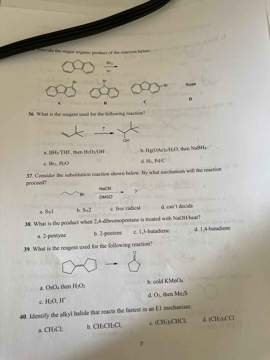 . Provide the major organic product of the reaction below:
Brz
hv
ల రం
Br
Br
None
B
D
36. What is the reagent used for the following reaction?
ma eng o SH
?
and Xthe sarne bon
ÓH
a. BH3/THF, then H2O2/OH
b. Hg(OAc)2/H2O, then NaBH4
c. Br2, H2O
d. H2, Pd/C
37. Consider the substitution reaction shown below. By what mechanism will the reaction
proceed?
NaCN
Br
?
DMSO
a. SN1
b. SN2
c. free radical
d. can't decide
38. What is the product when 2,4-dibromopentane is treated with NaOH/heat?
a. 2-pentyne
b. 2-pentene
c. 1,3-butadiene
d. 1,4-butadiene
39. What is the reagent used for the following reaction?
a. OsO4 then H2O2
b. cold KMNO4 a
d. O3, then Me2S
с. Н2О, Н*
40. Identify the alkyl halide that reacts the fastest in an El mechanism:
OH HOK
d. (CH3);CCI
b. CH3CH2CI;
c. (CH3)2CHCI;
a. CH3CI;
7.
