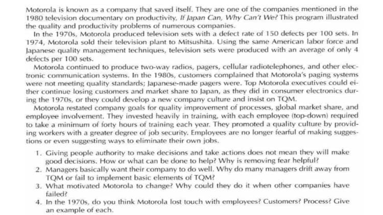 Motorola is known as a company that saved itself. They are one of the companies mentioned in the
1980 television documentary on productivity, If Japan Can, Why Can't We? This program illustrated
the quality and productivity problems of numerous companies.
In the 1970s, Motorola produced television sets with a defect rate of 150 defects per 100 sets. In
1974, Motorola sold their television plant to Mitsushita. Using the same American labor force and
Japanese quality management techniques, television sets were produced with an average of only 4
defects per 100 sets.
Motorola continued to produce two-way radios, pagers, cellular radiotelephones, and other elec-
tronic communication systems. In the 1980s, customers complained that Motorola's paging systems
were not meeting quality standards; Japanese-made pagers were. Top Motorola executives could ei-
ther continue losing customers and market share to Japan, as they did in consumer electronics dur-
ing the 1970s, or they could develop a new company culture and insist on TQM.
Motorola restated company goals for quality improvement of processes, global market share, and
employee involvement. They invested heavily in training, with each employee (top-down) required
to take a minimum of forty hours of training each year. They promoted a quality culture by provid-
ing workers with a greater degree of job security. Employees are no longer fearful of making sugges-
tions or even suggesting ways to eliminate their own jobs.
1. Giving people authority to make decisions and take actions does not mean they will make
good decisions. How or what can be done to help? Why is removing fear helpful?
2. Managers basically want their company to do well. Why do many managers drift away from
TQM or fail to implement basic elements of TQM?
3. What motivated Motorola to change? Why could they do it when other companies have
failed?
4. In the 1970s, do you think Motorola lost touch with employees? Customers? Process? Give
an example of each.
