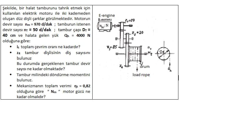 Şekilde, bir halat tamburunu tahrik etmek için
kullanılan elektrik motoru ile iki kademeden
E-engine
E-motoru
oluşan düz dişli çarklar görülmektedir. Motorun
devir sayısı nm = 970 d/dak ; tamburun istenen
devir sayısı nT = 50 d/dak ; tambur çapı Dr =
Z=20
40 cm ve halata gelen yük Qn = 4000 N
olduğuna göre:
• ir toplam çevrim oranı ne kadardır?
• z4 tambur dişlisinin diş sayısını
3-85
bulunuz
Bu durumda gerçeklenen tambur devir
drum
sayısı ne kadar olmaktadır?
Tambur milindeki döndürme momentini
load rope
bulunuz.
Mekanizmanın toplam verimi nt = 0,82
olduğuna göre " Nm “ motor gücü ne
kadar olmalıdır?
