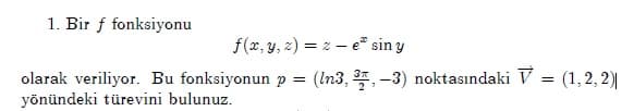 1. Bir f fonksiyonu
f(x, y, z) = z – e sin y
olarak veriliyor. Bu fonksiyonun p = (In3, 3, -3) noktasındaki V = (1,2, 2)|
yönündeki türevini bulunuz.
