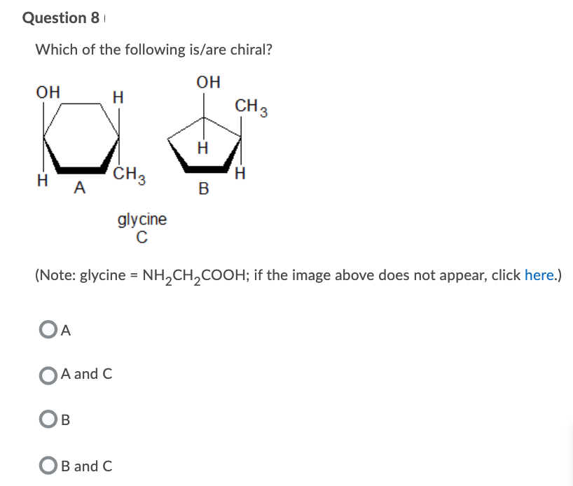 Question 8
Which of the following is/are chiral?
он
OH
H
CH3
H
ČH3
H A
B
glycine
(Note: glycine = NH,CH,COOH; if the image above does not appear, click here.)
OA
A and C
OB
OB and C
