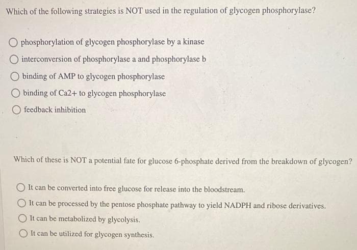 Which of the following strategies is NOT used in the regulation of glycogen phosphorylase?
O phosphorylation of glycogen phosphorylase by a kinase
interconversion of phosphorylase a and phosphorylase b
binding of AMP to glycogen phosphorylase
O binding of Ca2+ to glycogen phosphorylase
feedback inhibition
Which of these is NOT a potential fate for glucose 6-phosphate derived from the breakdown of glycogen?
It can be converted into free glucose for release into the bloodstream.
It can be processed by the pentose phosphate pathway to yield NADPH and ribose derivatives.
O It can be metabolized by glycolysis.
O It can be utilized for glycogen synthesis.
