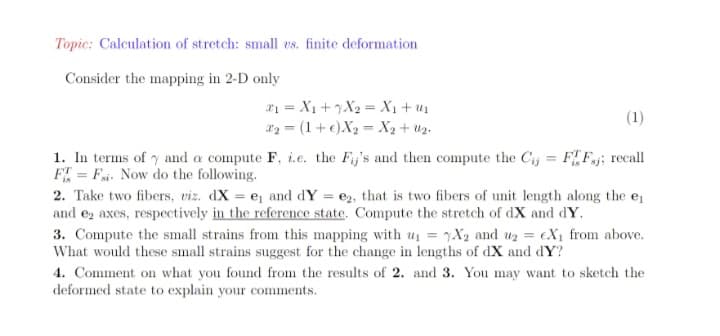 Topic: Calculation of stretch: small es. finite deformation
Consider the mapping in 2-D only
21 = X1 +7X2 = X1+ u1
82 = (1+e)X2 = X2 + Uz.
(1)
1. In terms of y and a compute F, i.e. the Fij's and then compute the Cj = FF.j; recall
F = Fi. Now do the following.
%3D
2. Take two fibers, viz. dX = e and dY = e2, that is two fibers of unit length along the ej
and ez axes, respectively in the reference state. Compute the stretch of dX and dY.
3. Compute the small strains from this mapping with u = 7X2 and ur = eX¡ from above.
What would these small strains suggest for the change in lengths of dX and dY?
4. Comment on what you found from the results of 2. and 3. You may want to sketch the
deformed state to explain your comments.
