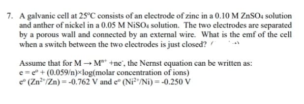 7. A galvanic cell at 25°C consists of an electrode of zinc in a 0.10 M ZnSO4 solution
and anther of nickel in a 0.05 M NiS04 solution. The two electrodes are separated
by a porous wall and connected by an external wire. What is the emf of the cell
when a switch between the two electrodes is just closed?
Assume that for M → M** +ne', the Nernst equation can be written as:
e = e° + (0.059/n)×log(molar concentration of ions)
e° (Zn²"/Zn) = -0.762 V and e° (Ni²*/Ni) = -0.250 V
