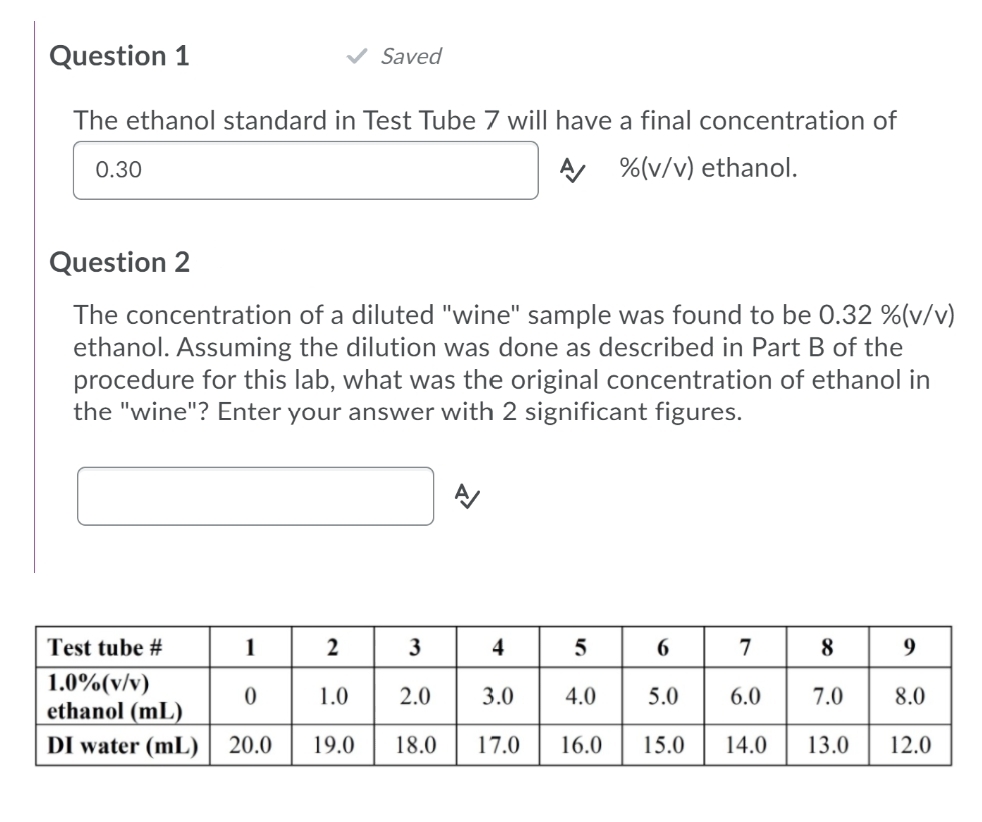 Question 1
Saved
The ethanol standard in Test Tube 7 wil| have a final concentration of
0.30
A %(v/v) ethanol.
Question 2
The concentration of a diluted "wine" sample was found to be 0.32 %(v/v)
ethanol. Assuming the dilution was done as described in Part B of the
procedure for this lab, what was the original concentration of ethanol in
the "wine"? Enter your answer with 2 significant figures.
Test tube #
1
4
8
9.
1.0%(v/v)
ethanol (mL)
DI water (mL) | 20.0
1.0
2.0
3.0
4.0
5.0
6.0
7.0
8.0
19.0
18.0
17.0
16.0
15.0
14.0
13.0
12.0
