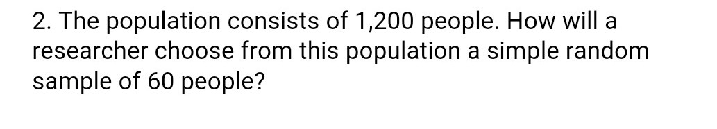 2. The population consists of 1,200 people. How will a
researcher choose from this population a simple random
sample of 60 people?
