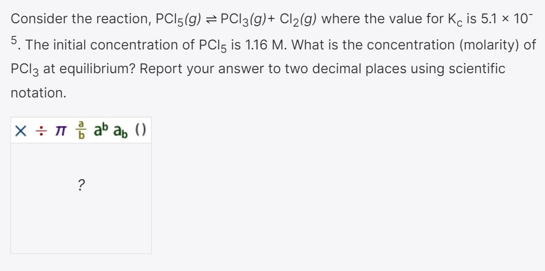 Consider the reaction, PCI5(g) = PCI3(g)+ Cl2(g) where the value for Kc is 5.1 x 10-
5. The initial concentration of PCI5 is 1.16 M. What is the concentration (molarity) of
PCI3 at equilibrium? Report your answer to two decimal places using scientific
notation.
X ÷ T ab ab ()
?
