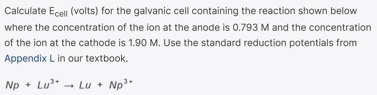 Calculate Ecel (volts) for the galvanic cell containing the reaction shown below
where the concentration of the ion at the anode is 0.793 M and the concentration
of the ion at the cathode is 1.90 M. Use the standard reduction potentials from
Appendix L in our textbook.
Np + Lu³*
»
Lu + Np3*

