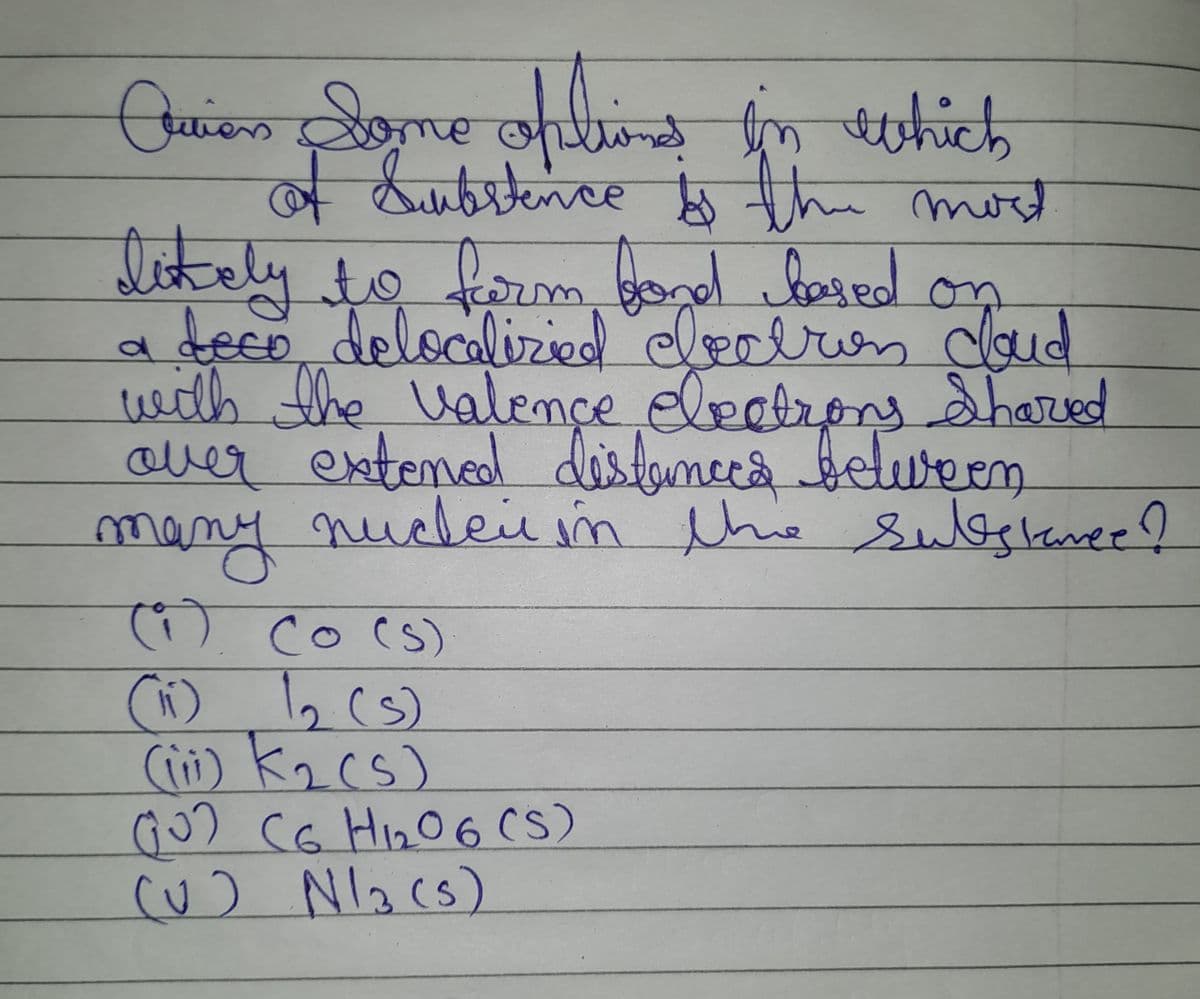 Curion Some options in which
of Substence is the most
likely to form fond based on
deco delocalizied electron cloud
with the valence electrons Shared
over extened distances between
many
nuclei in the substance?
(1) Co (s)
(11) 1₂ (5)
(iii) K₂ (s)
(0) CG H ₁₂2₂06 (S)
(U)
N13 (5)