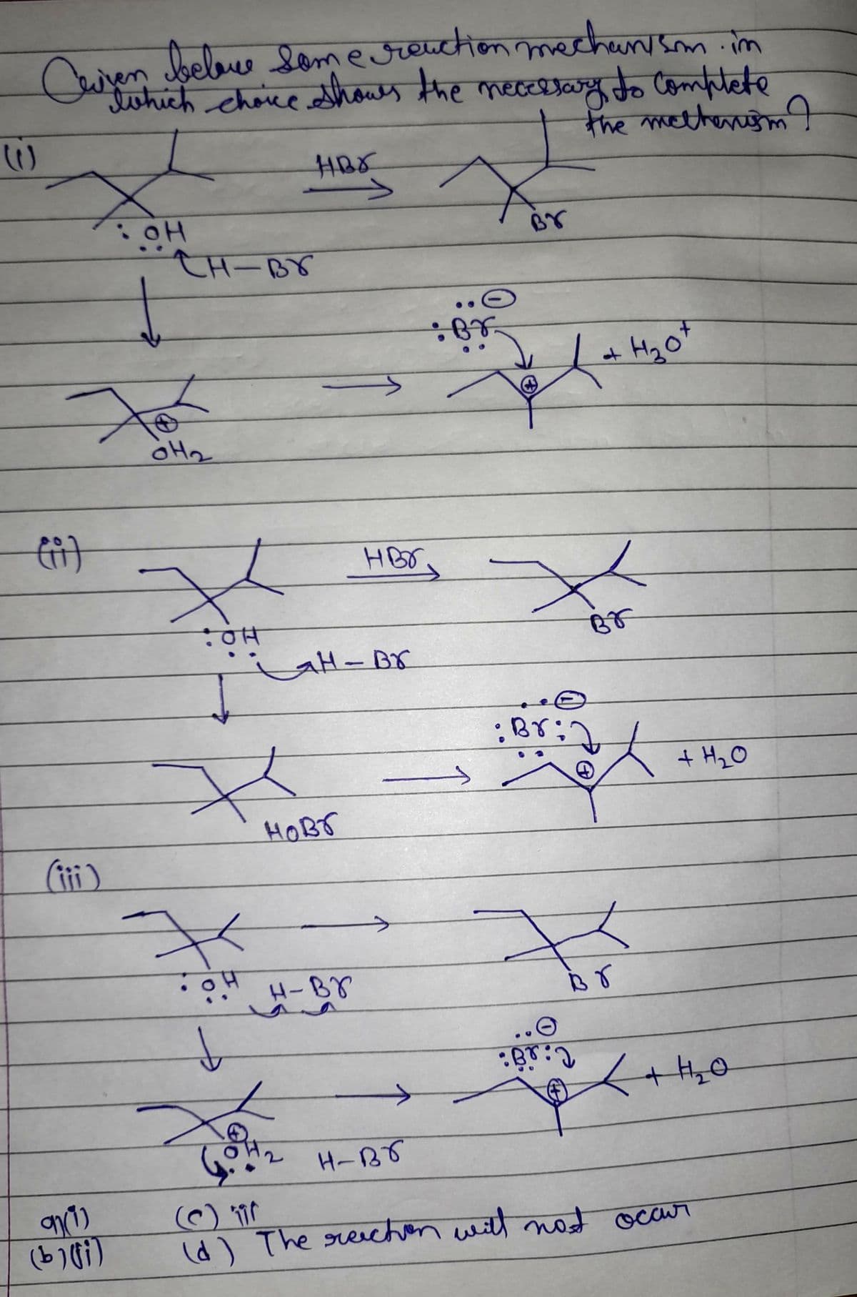 Cuiven belove some reaction mechanism. in
twhich choice shows the necessary to complete
W
the methanism I
X
НВА
>
CH-Br
нзо
H₂0+
: он
For
OH₂
X
OH
X
OH
(ii)
(iii)
91(1)
(b) (fi)
HBr.
H-Br
ново
H-Br
: Br
X
Br
: Br:
→
F
↓
Br: 2
H-BT
(d) The reichen will not occur
Br
+ H₂O
+ H₂0