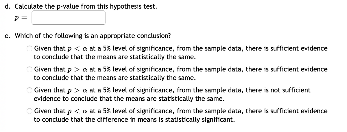 d. Calculate the p-value from this hypothesis test.
e. Which of the following is an appropriate conclusion?
O Given that p < a at a 5% level of significance, from the sample data, there is sufficient evidence
to conclude that the means are statistically the same.
Given that p > a at a 5% level of significance, from the sample data, there is sufficient evidence
to conclude that the means are statistically the same.
O Given that p > a at a 5% level of significance, from the sample data, there is not sufficient
evidence to conclude that the means are statistically the same.
Given that p < a at a 5% level of significance, from the sample data, there is sufficient evidence
to conclude that the difference in means is statistically significant.
