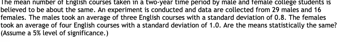 The mean number of English courses taken in a two-year time period by male and female college students is
believed to be about the same. An experiment is conducted and data are collected from 29 males and 16
females. The males took an average of three English courses with a standard deviation of 0.8. The females
took an average of four English courses with a standard deviation of 1.0. Are the means statistically the same?
(Assume a 5% level of significance.)
