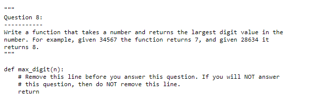 Question 8:
Write a function that takes a number and returns the largest digit value in the
number. For example, given 34567 the function returns 7, and given 28634 it
returns 8.
def max_digit(n):
# Remove this line before you answer this question. If you will NOT answer
# this question, then do NOT remove this line.
return
