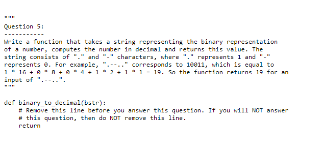 Question 5:
Write a function that takes a string representing the binary representation
of a number, computes the number in decimal and returns this value. The
string consists of "." and "-" characters, where "." represents 1 and "-"
represents 0. For example,
1 * 16 + 0 * 8 + 0 * 4 + 1 * 2 + 1 * 1 = 19. So the function returns 19 for an
input of ".--..'
corresponds to 10011, which is equal to
def binary_to_decimal(bstr):
# Remove this line before you answer this question. If you will NOT answer
# this question, then do NOT remove this line.
return
