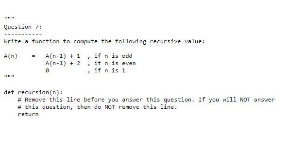 Question 7:
Write a function to compute the following recursive value:
if n is odd
A(n-1) + 1
A(n-1) + 2
A(n)
if n is even
, if n is 1
def recursion (n):
# Remove this line before you answer this question. If you will NOT answer
# this question, then do NOT remove this line.
return

