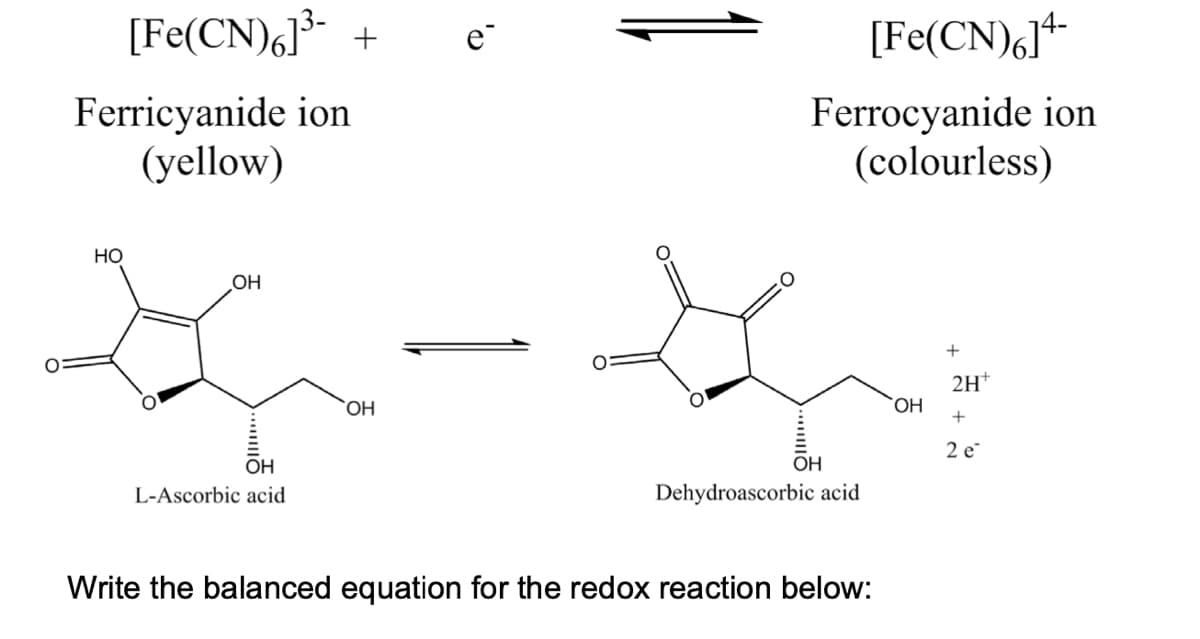 [Fe(CN)6]³- + e
Ferricyanide ion
(yellow)
HO
OH
K
OH
L-Ascorbic acid
OH
[Fe(CN)6]4-
Ferrocyanide ion
(colourless)
G
OH
Dehydroascorbic acid
Write the balanced equation for the redox reaction below:
OH
+
2H+
+
2 e