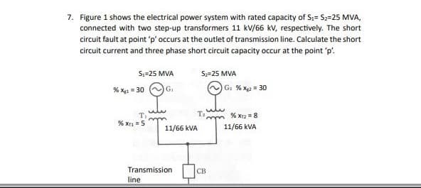 7. Figure 1 shows the electrical power system with rated capacity of S₁ S₂=25 MVA,
connected with two step-up transformers 11 kV/66 kV, respectively. The short
circuit fault at point 'p' occurs at the outlet of transmission line. Calculate the short
circuit current and three phase short circuit capacity occur at the point 'p'.
S₁=25 MVA
% X=30G₁
T,
% Xr₁ = 5
w
line
Transmission
11/66 kVA
S₂ 25 MVA
T₂
CB
G₂ % Xg2 = 30
% X12 = 8
11/66 kVA