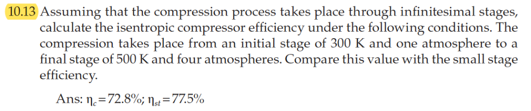 10.13 Assuming that the compression process takes place through infinitesimal stages,
calculate the isentropic compressor efficiency under the following conditions. The
compression takes place from an initial stage of 300 K and one atmosphere to a
final stage of 500 K and four atmospheres. Compare this value with the small stage
efficiency.
Ans: n. =72.8%; Ns=77.5%
