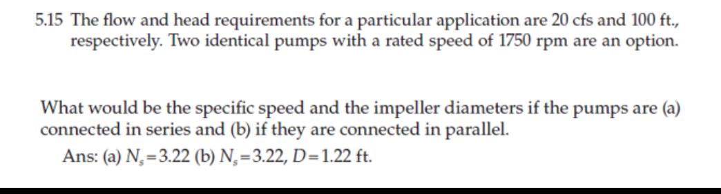 5.15 The flow and head requirements for a particular application are 20 cfs and 100 ft.,
respectively. Two identical pumps with a rated speed of 1750 rpm are an option.
What would be the specific speed and the impeller diameters if the pumps are (a)
connected in series and (b) if they are connected in parallel.
Ans: (a) N,=3.22 (b) N,=3.22, D=1.22 ft.
%3D
