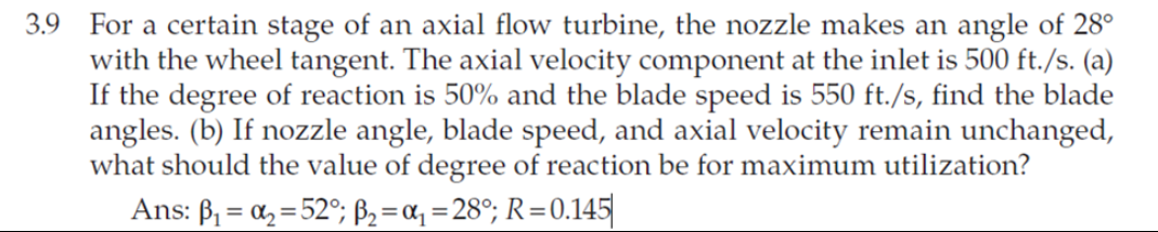 3.9 For a certain stage of an axial flow turbine, the nozzle makes an angle of 28°
with the wheel tangent. The axial velocity component at the inlet is 500 ft./s. (a)
If the degree of reaction is 50% and the blade speed is 550 ft./s, find the blade
angles. (b) If nozzle angle, blade speed, and axial velocity remain unchanged,
what should the value of degree of reaction be for maximum utilization?
Ans: B, = a, = 52°; ß2 =a, = 28°; R=0.145
%3D
