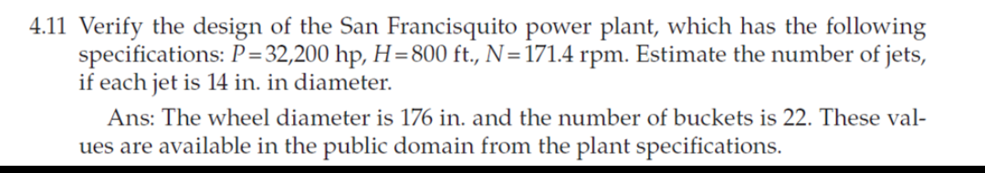 4.11 Verify the design of the San Francisquito power plant, which has the following
specifications: P=32,200 hp, H=800 ft., N=171.4 rpm. Estimate the number of jets,
if each jet is 14 in. in diameter.
Ans: The wheel diameter is 176 in. and the number of buckets is 22. These val-
ues are available in the public domain from the plant specifications.

