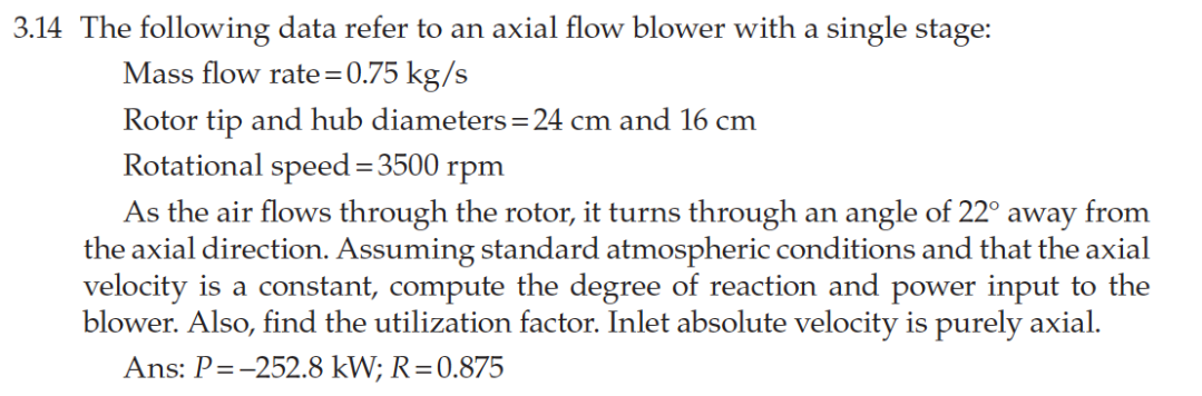 3.14 The following data refer to an axial flow blower with a single stage:
Mass flow rate=0.75 kg/s
Rotor tip and hub diameters=24 cm and 16 cm
Rotational speed=3500 rpm
As the air flows through the rotor, it turns through an angle of 22° away from
the axial direction. Assuming standard atmospheric conditions and that the axial
velocity is a constant, compute the degree of reaction and power input to the
blower. Also, find the utilization factor. Inlet absolute velocity is purely axial.
Ans: P=-252.8 kW; R=0.875

