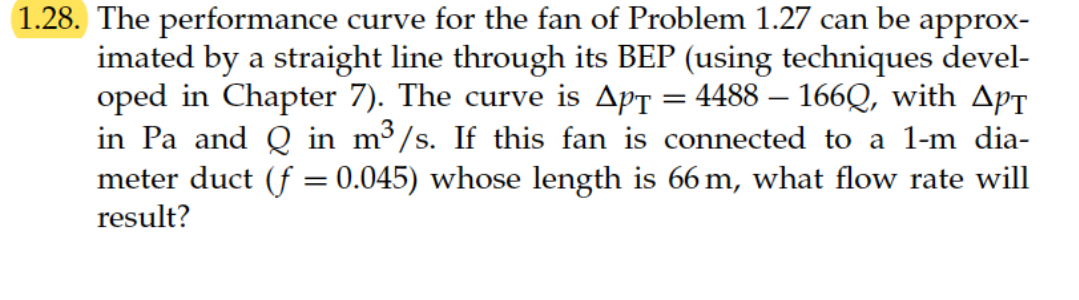 1.28. The performance curve for the fan of Problem 1.27 can be approx-
imated by a straight line through its BEP (using techniques devel-
oped in Chapter 7). The curve is Aps = 4488 – 166Q, with ApT
in Pa and Q in m³/s. If this fan is connected to a 1-m dia-
meter duct (f = 0.045) whose length is 66 m, what flow rate will
result?
%3D
