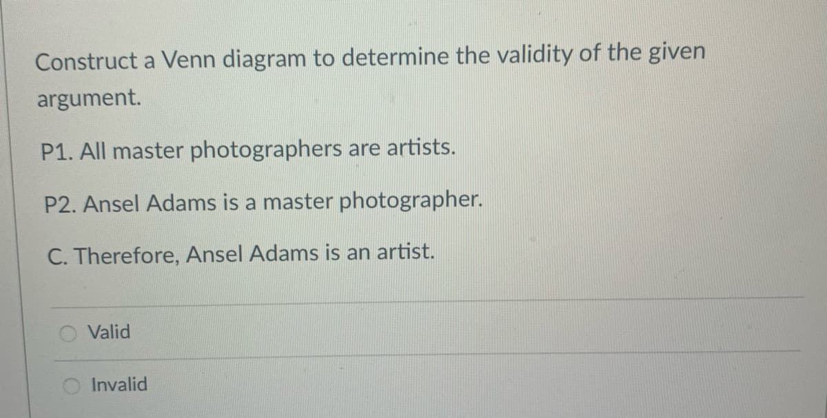 Construct a Venn diagram to determine the validity of the given
argument.
P1. All master photographers are artists.
P2. Ansel Adams is a master photographer.
C. Therefore, Ansel Adams is an artist.
Valid
Invalid
