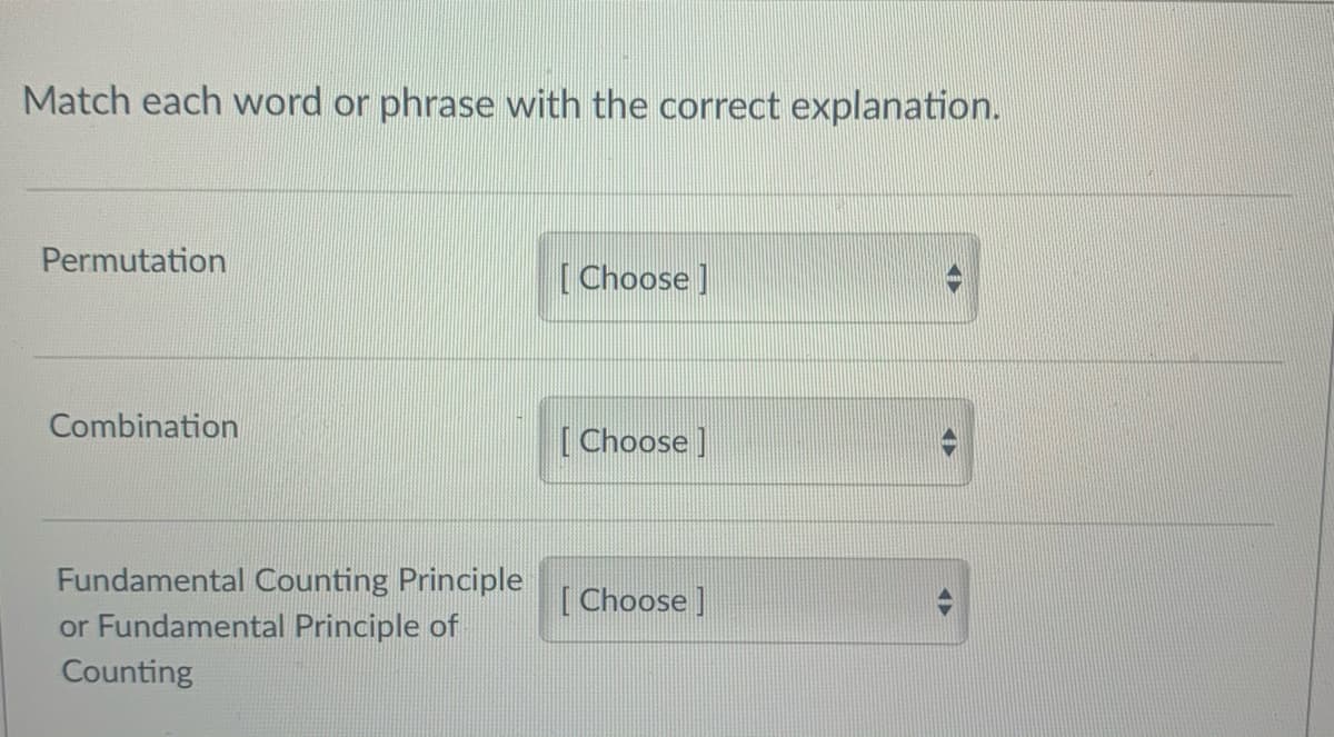 Match each word or phrase with the correct explanation.
Permutation
[Choose ]
Combination
[Choose ]
Fundamental Counting Principle
[Choose ]
or Fundamental Principle of
Counting
