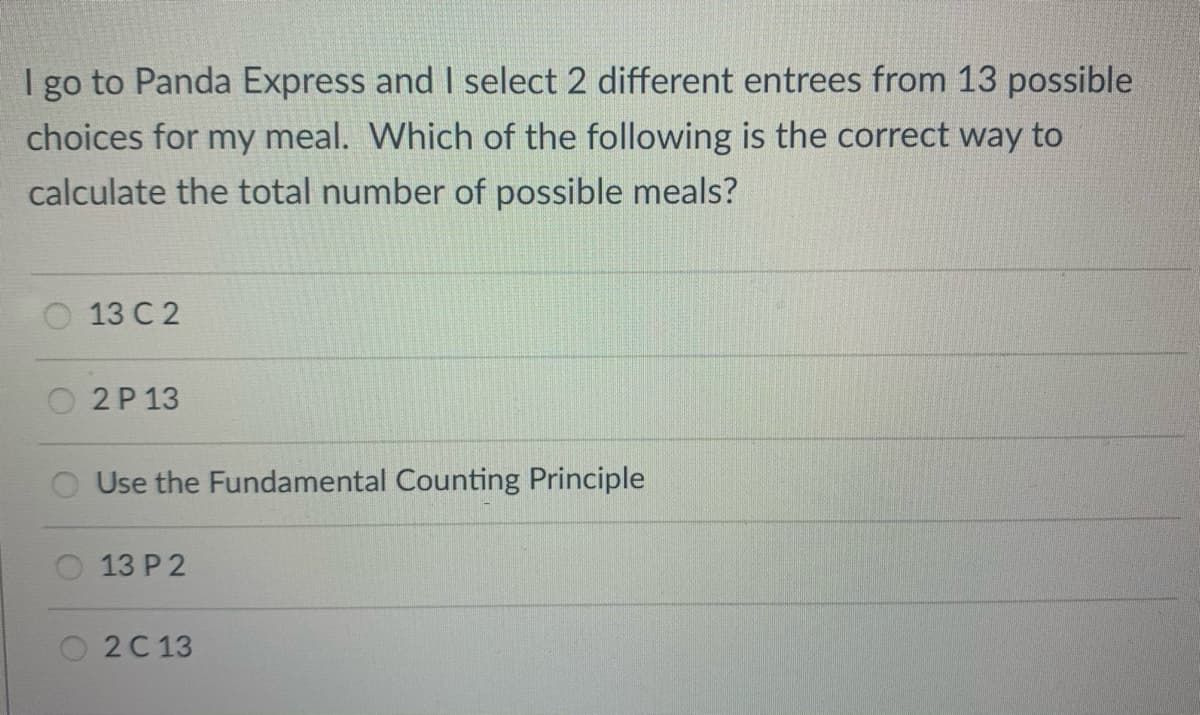 I go to Panda Express and I select 2 different entrees from 13 possible
choices for my meal. Which of the following is the correct way to
calculate the total number of possible meals?
13 C 2
2P 13
Use the Fundamental Counting Principle
O 13 P 2
2С 13

