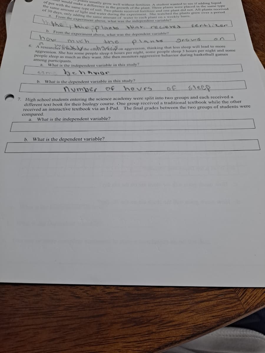 2cr would make a difference in the growth of the plant. Three plants were placed i the same type
plants usually grow well without fertilizer. A student wanted to see if adding liquid
the same amount of light and water during the experiment. She watched the plants grow over a period
of 30 days, only adding the same amount of water to each plant on a weekly basis.
a. From the experiment above, what was the independent variable?
of pot with the same type of soil, Two plants received fertilizer and one plant did not. All plants received
he te plants thar recieves
fertlizer
0. From the experiment obove what was the dependent variable?
how
much
the
plants
gnaws
on
6.
A researcher wáv b the emda aek on aggression, thinking that less sleep will lead to more
aggression. She bas sonue peonle slen 6 hours per night, some people sleep 3 hours per night and some
a ie sieep as much as they want, She then monitors aggressive behavior during basketball games
among participants.
What is the independent variable in this study?
a.
Some h ehnvior
b.
What is the dependent variable in this study?
number
of
hovrs
of
6leep
7. High school students entering the science academy were split into two groups and each received a
different text book for their biology course. One group received a traditional textbook while the other
received an interactive textbook via an I-Pad.
compared.
The final grades between the two groups of students were
a.
What is the independent variable?
b.
What is the dependent variable?
