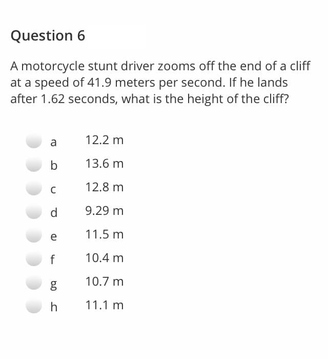 Question 6
A motorcycle stunt driver zooms off the end of a cliff
at a speed of 41.9 meters per second. If he lands
after 1.62 seconds, what is the height of the cliff?
12.2 m
a
b
13.6 m
12.8 m
d.
9.29 m
11.5 m
e
f
10.4 m
10.7 m
h
11.1 m
b0
