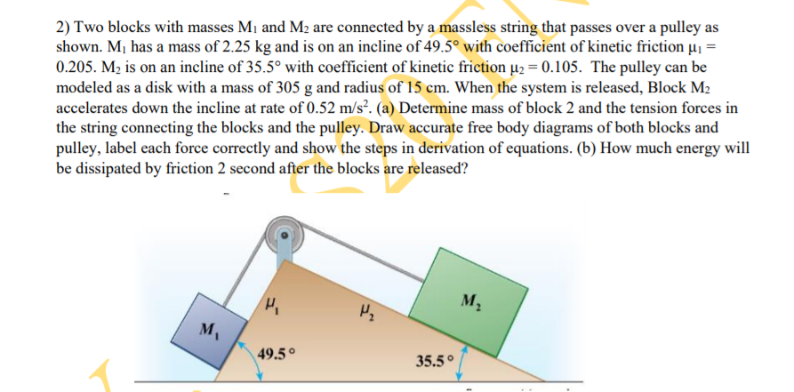 2) Two blocks with masses M1 and M2 are connected by a massless string that passes over a pulley as
shown. Mj has a mass of 2.25 kg and is on an incline of 49.5° with coefficient of kinetic friction µj =
0.205. M2 is on an incline of 35.5° with coefficient of kinetic friction µ2 = 0.105. The pulley can be
modeled as a disk with a mass of 305 g and radius of 15 cm. When the system is released, Block M2
accelerates down the incline at rate of 0.52 m/s². (a) Determine mass of block 2 and the tension forces in
the string connecting the blocks and the pulley. Draw accurate free body diagrams of both blocks and
pulley, label each force correctly and show the steps in derivation of equations. (b) How much energy will
be dissipated by friction 2 second after the blocks are released?
M2
M
49.5°
35.5°
