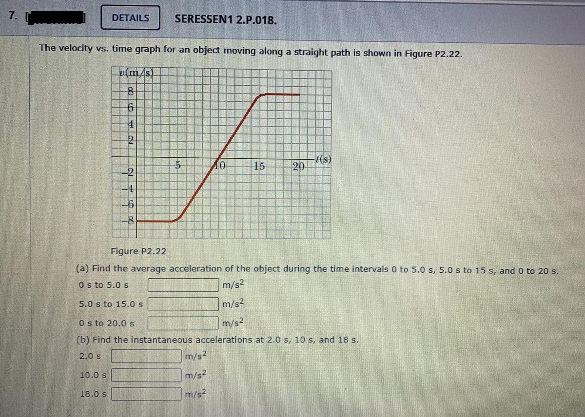 7.
DETAILS
SERESSEN1 2.P.018.
The velocity vs. time graph for an object moving along a straight path is shown in Figure P2.22.
u(m/s)
10
15
t(s)
20
-4
-8
Figure P2.22
(a) Find the average acceleration of the object during the time intervals 0 to 5.0 s, 5.0 s to 15 s, and 0 to 20 s.
O s to 5.0 s
m/s2
5.0 s to 15.0 s
m/s2
O s to 20.0s
m/s2
(b) Find the instantaneous accelerations at 2.0 s, 10 s, and 18 s.
2.0 s
m/s2
10.0 s
m/s2
18.0 s
m/s2
