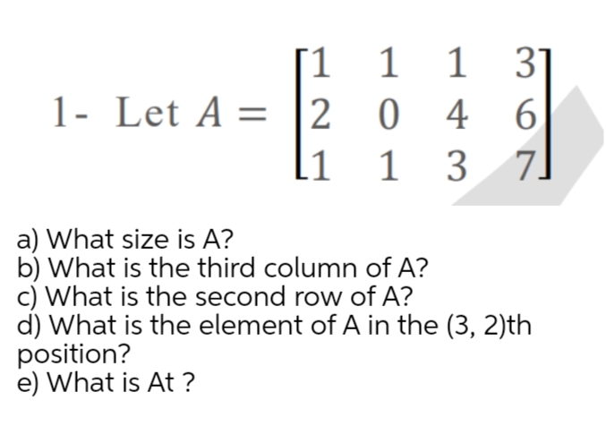 1 1 1
1- Let A = |2 0 4 6.
3 7]
1 31
li 1
a) What size is A?
b) What is the third column of A?
c) What is the second row of A?
d) What is the element of A in the (3, 2)th
position?
e) What is At ?
