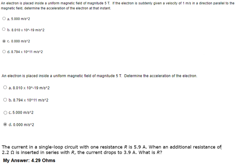 An electron is placed inside a uniform magnetic field of magnitude 5 T. If the electron is suddenly given a velocity of 1 m/s in a direction parallel to the
magnetic field, determine the acceleration of the electron at that instant.
O a. 5.000 m/s^2
O b. 8.010 x 10^-19 m/s^2
c. 0.000 m/s^2
O d. 8.794 x 10411 m/s^2
An electron is placed inside a uniform magnetic field of magnitude 5 T. Determine the acceleration of the electron.
O a. 8.010 x 10^-19 m/s^2
O b. 8.794 x 10^11 m/s^2
O. 5.000 m/s^2
d. 0.000 m/s^2
The current in a single-loop circuit with one resistance R is 5.9 A. When an additional resistance of
2.2 N is inserted in series with R, the current drops to 3.9 A. What is R?
My Answer: 4.29 Ohms
